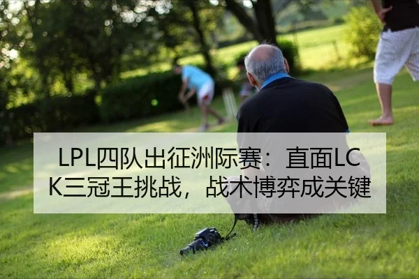 LPL四队出征洲际赛：直面LCK三冠王挑战，战术博弈成关键